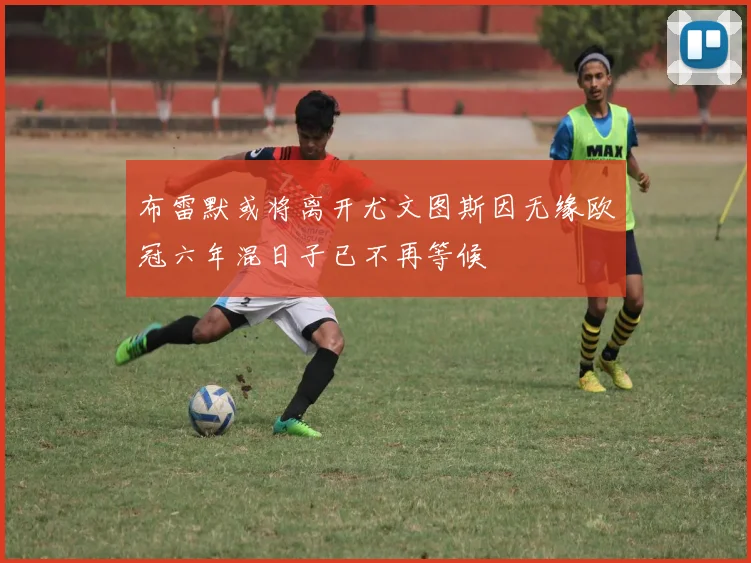 布雷默或将离开尤文图斯因无缘欧冠六年混日子已不再等候