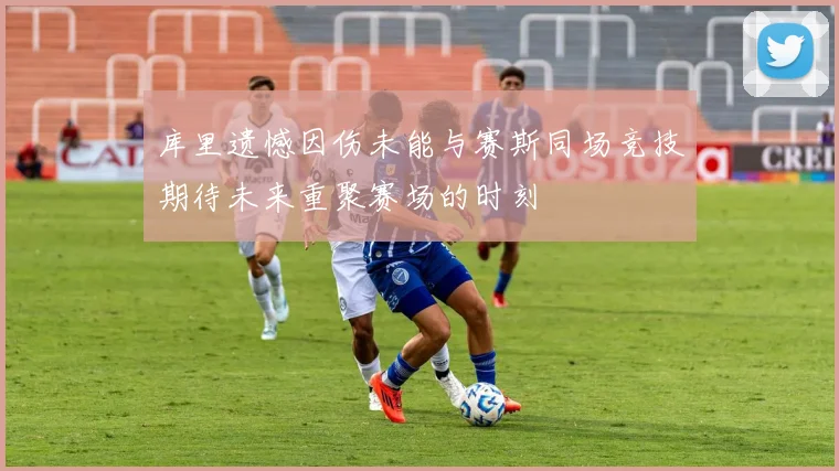 库里遗憾因伤未能与赛斯同场竞技期待未来重聚赛场的时刻