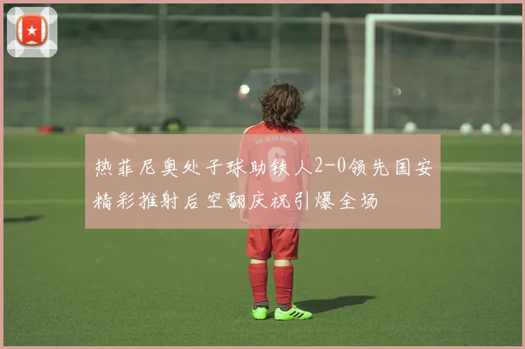 热菲尼奥处子球助铁人2-0领先国安精彩推射后空翻庆祝引爆全场