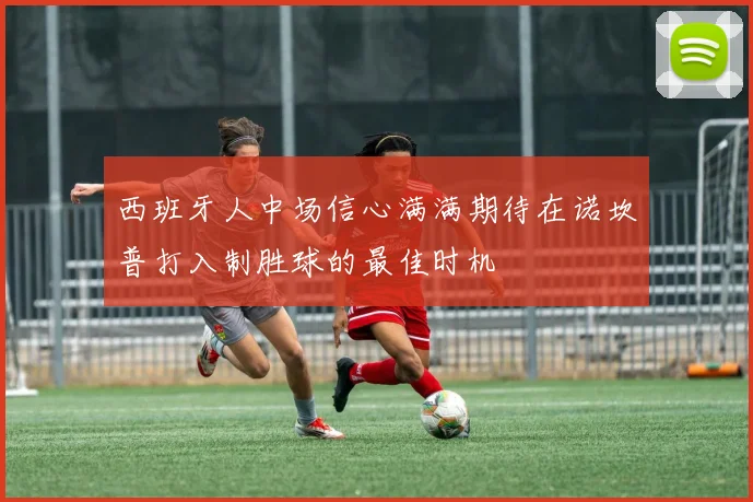 西班牙人中场信心满满期待在诺坎普打入制胜球的最佳时机