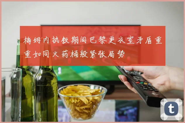 梅姆内执教期间巴黎更衣室矛盾重重如同火药桶般紧张局势
