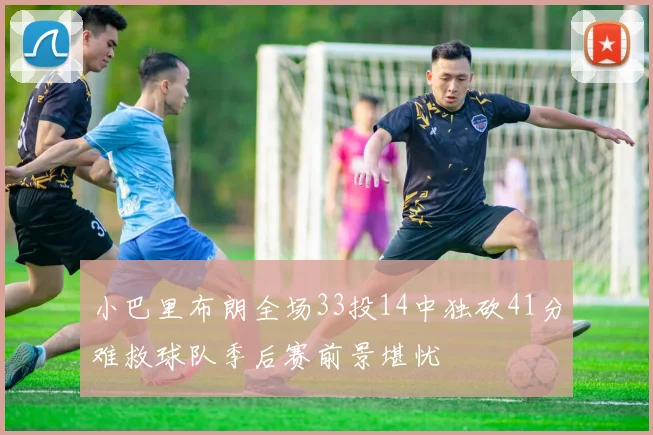 小巴里布朗全场33投14中独砍41分难救球队季后赛前景堪忧