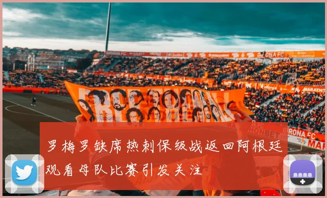 罗梅罗缺席热刺保级战返回阿根廷观看母队比赛引发关注