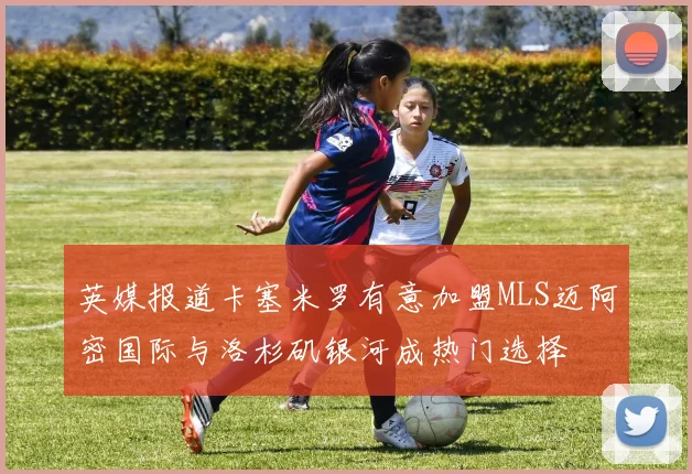 英媒报道卡塞米罗有意加盟MLS迈阿密国际与洛杉矶银河成热门选择