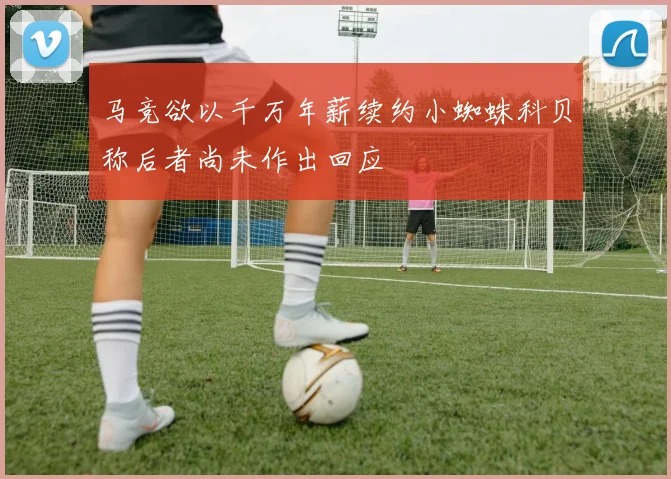 马竞欲以千万年薪续约小蜘蛛科贝称后者尚未作出回应