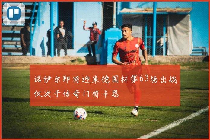 诺伊尔即将迎来德国杯第63场出战仅次于传奇门将卡恩