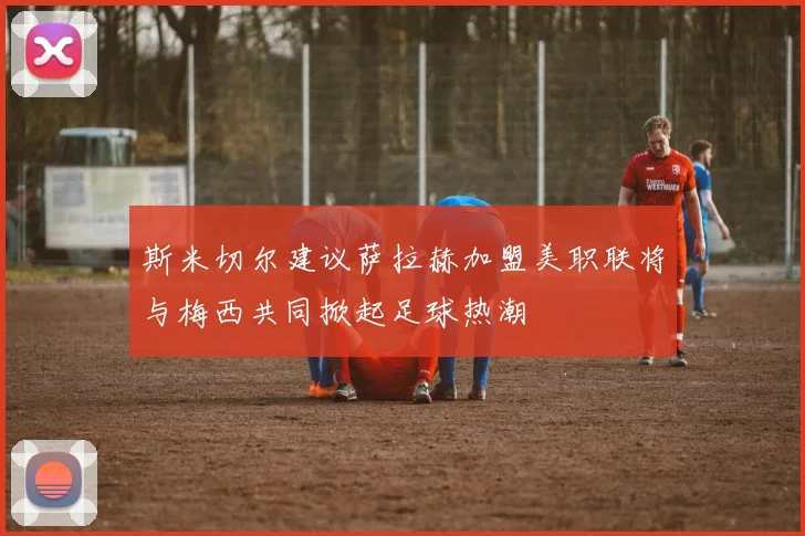 斯米切尔建议萨拉赫加盟美职联将与梅西共同掀起足球热潮
