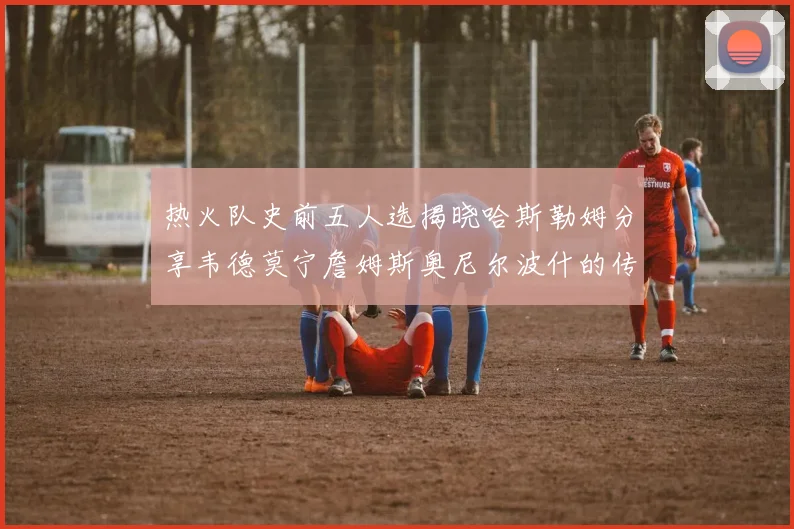 热火队史前五人选揭晓哈斯勒姆分享韦德莫宁詹姆斯奥尼尔波什的传奇地位