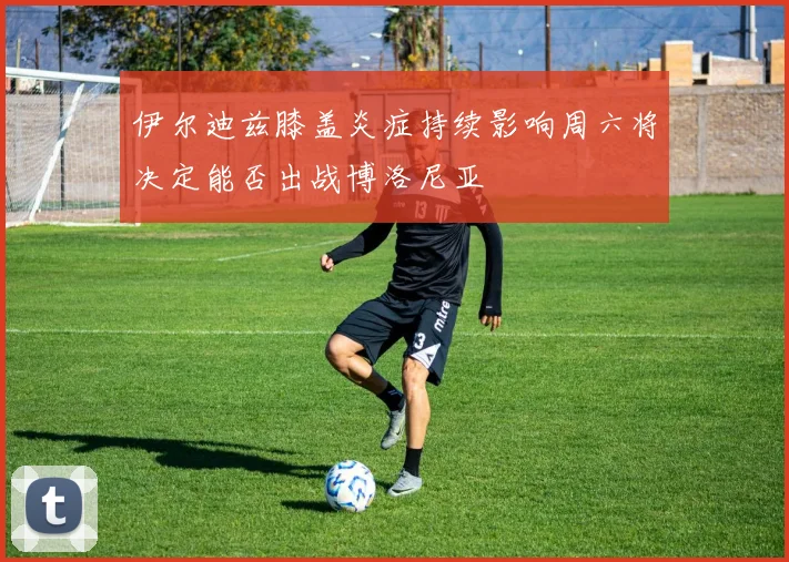 伊尔迪兹膝盖炎症持续影响周六将决定能否出战博洛尼亚